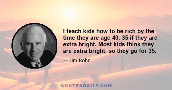 I teach kids how to be rich by the time they are age 40, 35 if they are extra bright. Most kids think they are extra bright, so they go for 35.