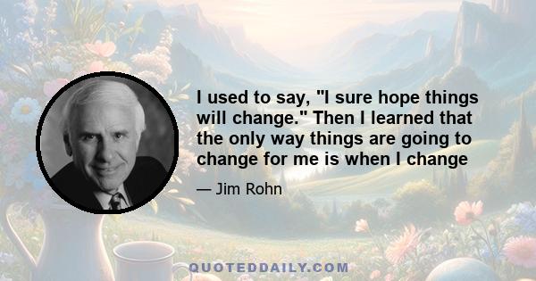 I used to say, I sure hope things will change. Then I learned that the only way things are going to change for me is when I change