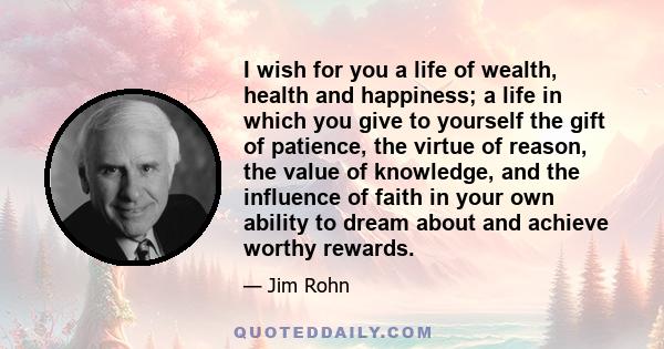 I wish for you a life of wealth, health and happiness; a life in which you give to yourself the gift of patience, the virtue of reason, the value of knowledge, and the influence of faith in your own ability to dream