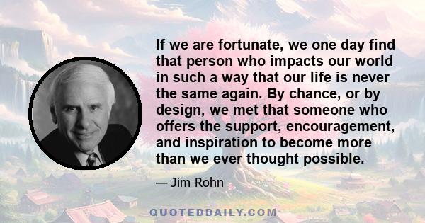 If we are fortunate, we one day find that person who impacts our world in such a way that our life is never the same again. By chance, or by design, we met that someone who offers the support, encouragement, and