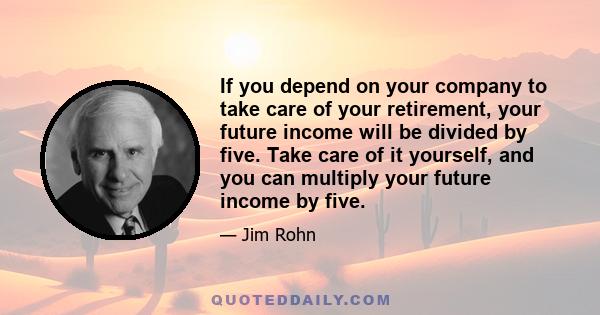 If you depend on your company to take care of your retirement, your future income will be divided by five. Take care of it yourself, and you can multiply your future income by five.