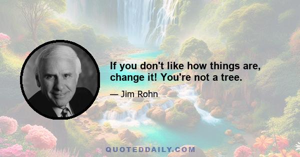 If you don't like how things are, change it! You're not a tree.