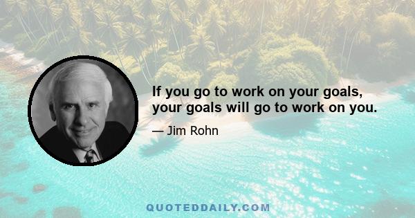 If you go to work on your goals, your goals will go to work on you.