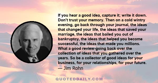 If you hear a good idea, capture it; write it down. Don't trust your memory. Then on a cold wintry evening, go back through your journal, the ideas that changed your life, the ideas that saved your marriage, the ideas