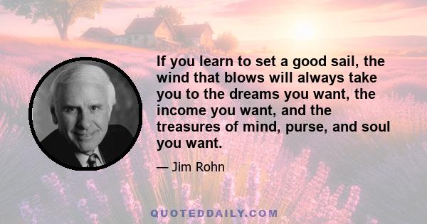 If you learn to set a good sail, the wind that blows will always take you to the dreams you want, the income you want, and the treasures of mind, purse, and soul you want.