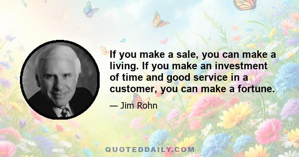 If you make a sale, you can make a living. If you make an investment of time and good service in a customer, you can make a fortune.