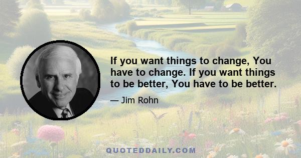 If you want things to change, You have to change. If you want things to be better, You have to be better.