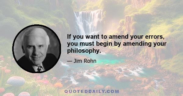 If you want to amend your errors, you must begin by amending your philosophy.