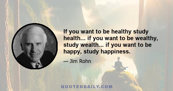 If you want to be healthy study health... if you want to be wealthy, study wealth... if you want to be happy, study happiness.