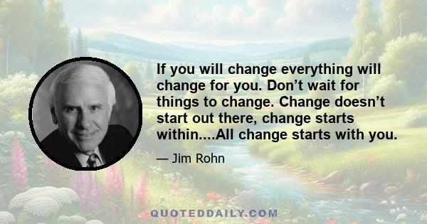 If you will change everything will change for you. Don’t wait for things to change. Change doesn’t start out there, change starts within....All change starts with you.