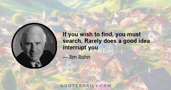 If you wish to find, you must search. Rarely does a good idea interrupt you