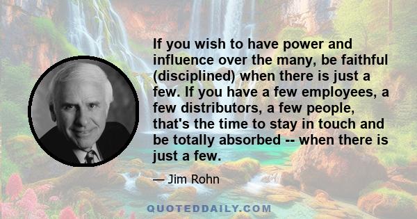 If you wish to have power and influence over the many, be faithful (disciplined) when there is just a few. If you have a few employees, a few distributors, a few people, that's the time to stay in touch and be totally