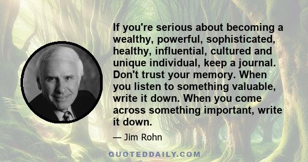 If you're serious about becoming a wealthy, powerful, sophisticated, healthy, influential, cultured and unique individual, keep a journal. Don't trust your memory. When you listen to something valuable, write it down.