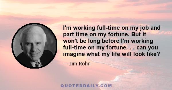 I'm working full-time on my job and part time on my fortune. But it won't be long before I'm working full-time on my fortune. . . can you imagine what my life will look like?