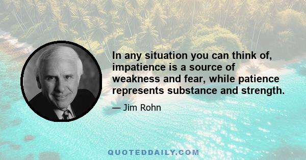 In any situation you can think of, impatience is a source of weakness and fear, while patience represents substance and strength.