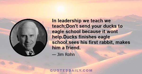 In leadership we teach we teach;Don't send your ducks to eagle school because it wont help.Ducks finishes eagle school,sees his first rabbit, makes him a friend.