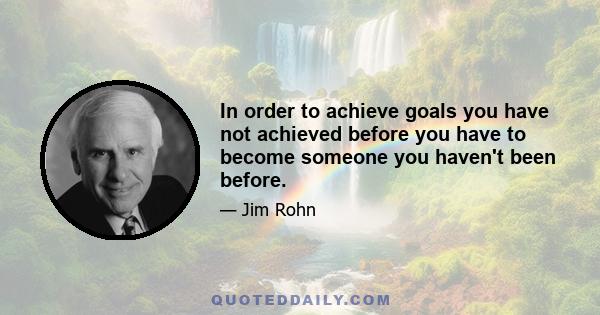 In order to achieve goals you have not achieved before you have to become someone you haven't been before.