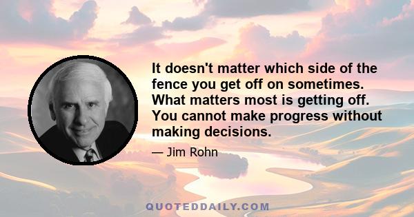 It doesn't matter which side of the fence you get off on sometimes. What matters most is getting off. You cannot make progress without making decisions.