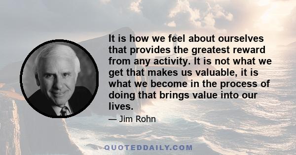 It is how we feel about ourselves that provides the greatest reward from any activity. It is not what we get that makes us valuable, it is what we become in the process of doing that brings value into our lives.