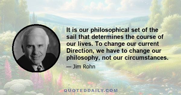 It is our philosophical set of the sail that determines the course of our lives. To change our current Direction, we have to change our philosophy, not our circumstances.