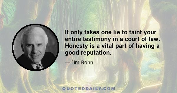 It only takes one lie to taint your entire testimony in a court of law. Honesty is a vital part of having a good reputation.