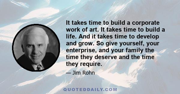 It takes time to build a corporate work of art. It takes time to build a life. And it takes time to develop and grow. So give yourself, your enterprise, and your family the time they deserve and the time they require.