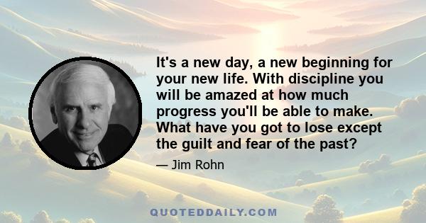 It's a new day, a new beginning for your new life. With discipline you will be amazed at how much progress you'll be able to make. What have you got to lose except the guilt and fear of the past?