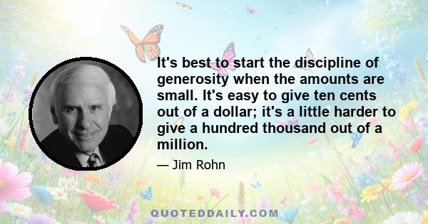 It's best to start the discipline of generosity when the amounts are small. It's easy to give ten cents out of a dollar; it's a little harder to give a hundred thousand out of a million.