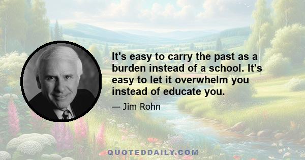 It's easy to carry the past as a burden instead of a school. It's easy to let it overwhelm you instead of educate you.