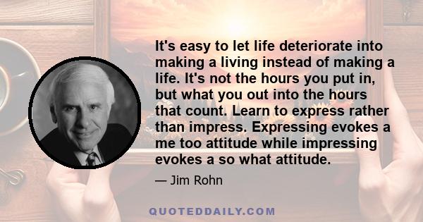 It's easy to let life deteriorate into making a living instead of making a life. It's not the hours you put in, but what you out into the hours that count. Learn to express rather than impress. Expressing evokes a me