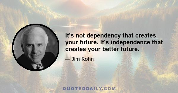 It's not dependency that creates your future. It's independence that creates your better future.