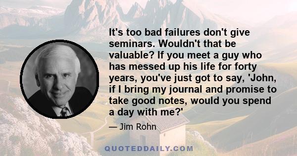 It's too bad failures don't give seminars. Wouldn't that be valuable? If you meet a guy who has messed up his life for forty years, you've just got to say, 'John, if I bring my journal and promise to take good notes,