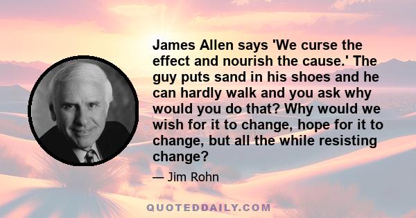 James Allen says 'We curse the effect and nourish the cause.' The guy puts sand in his shoes and he can hardly walk and you ask why would you do that? Why would we wish for it to change, hope for it to change, but all