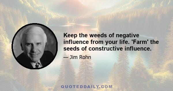 Keep the weeds of negative influence from your life. 'Farm' the seeds of constructive influence.