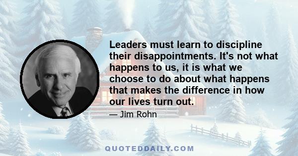 Leaders must learn to discipline their disappointments. It's not what happens to us, it is what we choose to do about what happens that makes the difference in how our lives turn out.