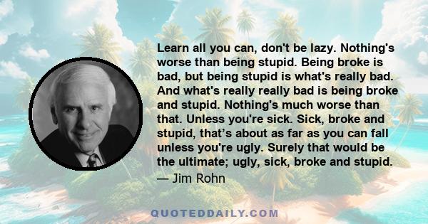 Learn all you can, don't be lazy. Nothing's worse than being stupid. Being broke is bad, but being stupid is what's really bad. And what's really really bad is being broke and stupid. Nothing's much worse than that.