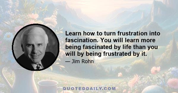 Learn how to turn frustration into fascination. You will learn more being fascinated by life than you will by being frustrated by it.