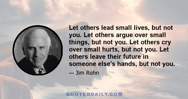 Let others lead small lives, but not you. Let others argue over small things, but not you. Let others cry over small hurts, but not you. Let others leave their future in someone else's hands, but not you.