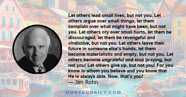 Let others lead small lives, but not you. Let others argue over small things, let them complain over what might have been, but not you. Let others cry over small hurts, let them be discouraged, let them be revengeful