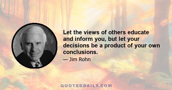 Let the views of others educate and inform you, but let your decisions be a product of your own conclusions.