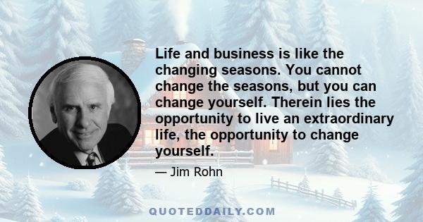 Life and business is like the changing seasons. You cannot change the seasons, but you can change yourself. Therein lies the opportunity to live an extraordinary life, the opportunity to change yourself.