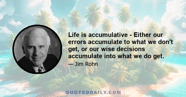 Life is accumulative - Either our errors accumulate to what we don't get, or our wise decisions accumulate into what we do get.