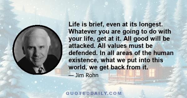 Life is brief, even at its longest. Whatever you are going to do with your life, get at it. All good will be attacked. All values must be defended. In all areas of the human existence, what we put into this world, we