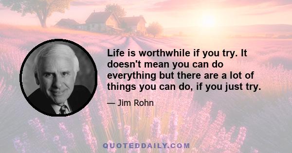 Life is worthwhile if you try. It doesn't mean you can do everything but there are a lot of things you can do, if you just try.