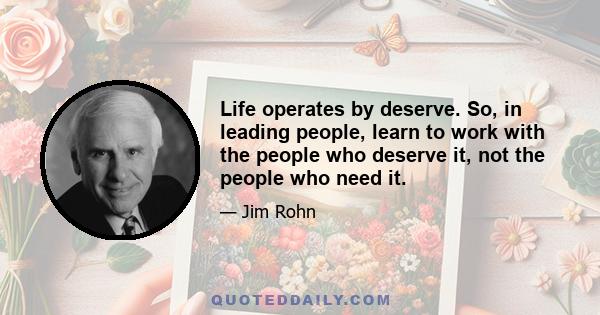 Life operates by deserve. So, in leading people, learn to work with the people who deserve it, not the people who need it.