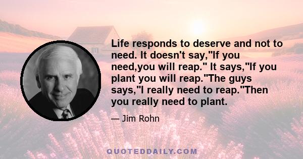 Life responds to deserve and not to need. It doesn't say,If you need,you will reap. It says,If you plant you will reap.The guys says,I really need to reap.Then you really need to plant.