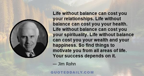 Life without balance can cost you your relationships. Life without balance can cost you your health. Life without balance can cost you your spirituality. Life without balance can cost you your wealth and your happiness. 