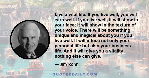 Live a vital life. If you live well, you will earn well. If you live well, it will show in your face; it will show in the texture of your voice. There will be something unique and magical about you if you live well. It