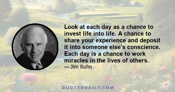 Look at each day as a chance to invest life into life. A chance to share your experience and deposit it into someone else's conscience. Each day is a chance to work miracles in the lives of others.