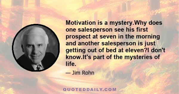 Motivation is a mystery.Why does one salesperson see his first prospect at seven in the morning and another salesperson is just getting out of bed at eleven?I don't know.It's part of the mysteries of life.